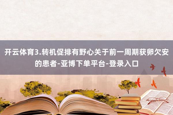 开云体育3.转机促排有野心关于前一周期获卵欠安的患者-亚博下单平台-登录入口
