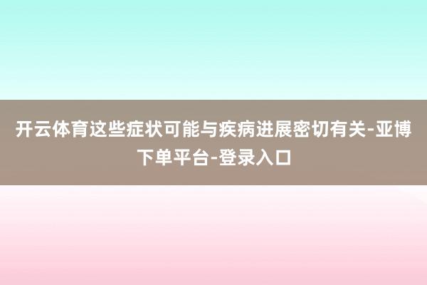开云体育这些症状可能与疾病进展密切有关-亚博下单平台-登录入口