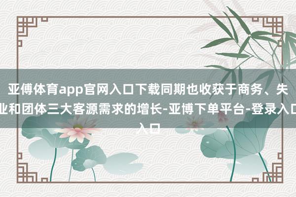 亚傅体育app官网入口下载同期也收获于商务、失业和团体三大客源需求的增长-亚博下单平台-登录入口