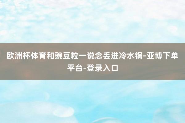 欧洲杯体育和豌豆粒一说念丢进冷水锅-亚博下单平台-登录入口