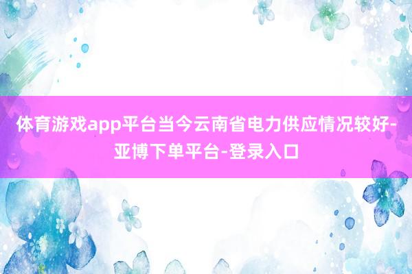体育游戏app平台当今云南省电力供应情况较好-亚博下单平台-登录入口