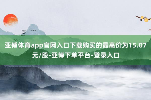 亚傅体育app官网入口下载购买的最高价为15.07元/股-亚博下单平台-登录入口