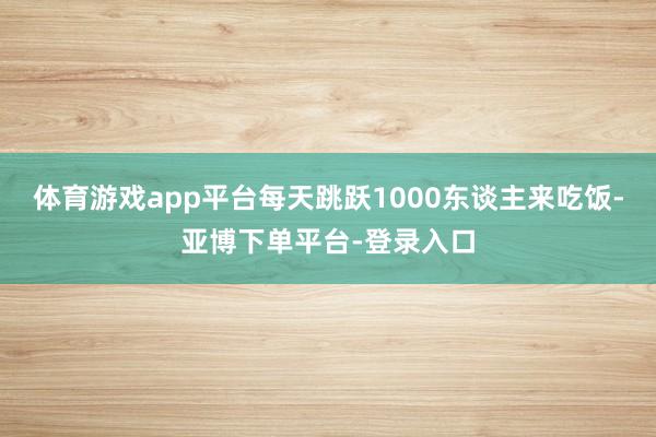 体育游戏app平台每天跳跃1000东谈主来吃饭-亚博下单平台-登录入口