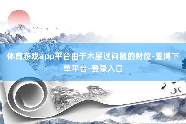 体育游戏app平台由于木星过问鼠的财位-亚博下单平台-登录入口