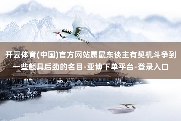 开云体育(中国)官方网站属鼠东谈主有契机斗争到一些颇具后劲的名目-亚博下单平台-登录入口