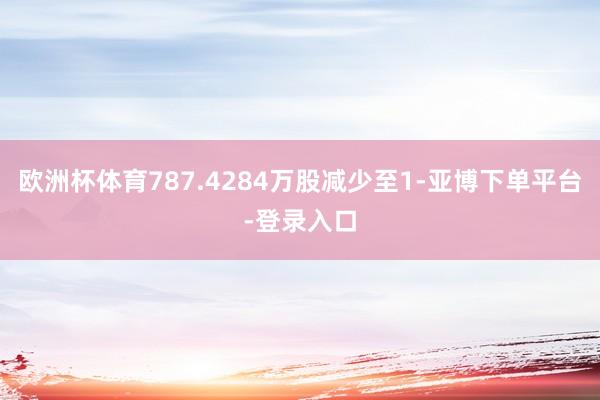 欧洲杯体育787.4284万股减少至1-亚博下单平台-登录入口