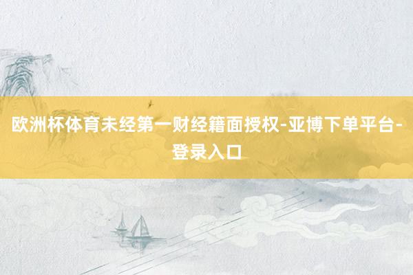 欧洲杯体育未经第一财经籍面授权-亚博下单平台-登录入口