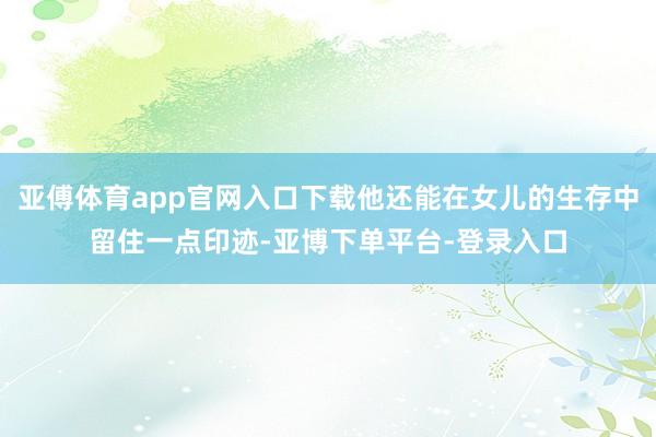 亚傅体育app官网入口下载他还能在女儿的生存中留住一点印迹-亚博下单平台-登录入口