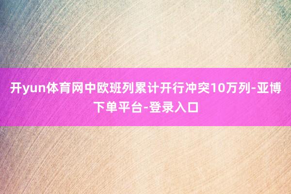 开yun体育网中欧班列累计开行冲突10万列-亚博下单平台-登录入口