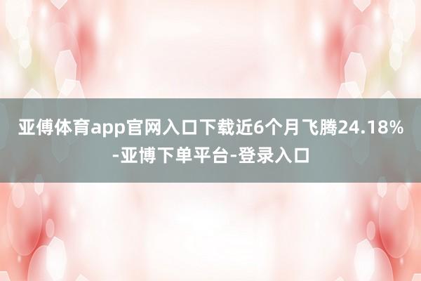 亚傅体育app官网入口下载近6个月飞腾24.18%-亚博下单平台-登录入口