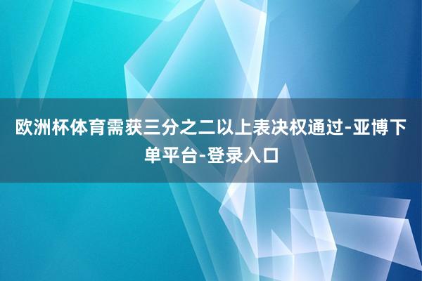 欧洲杯体育需获三分之二以上表决权通过-亚博下单平台-登录入口