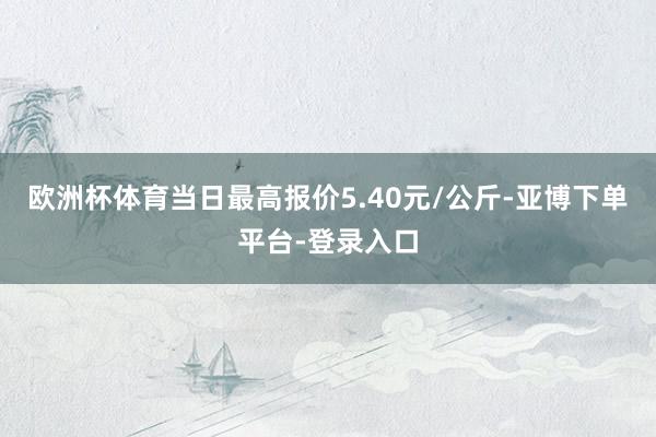 欧洲杯体育当日最高报价5.40元/公斤-亚博下单平台-登录入口