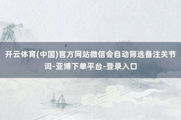 开云体育(中国)官方网站微信会自动筛选备注关节词-亚博下单平台-登录入口
