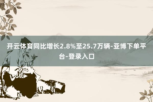 开云体育同比增长2.8%至25.7万辆-亚博下单平台-登录入口