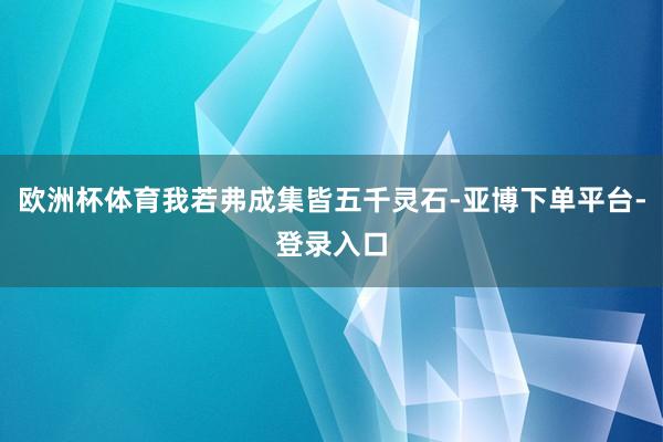 欧洲杯体育我若弗成集皆五千灵石-亚博下单平台-登录入口