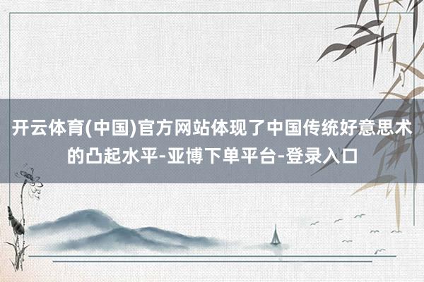 开云体育(中国)官方网站体现了中国传统好意思术的凸起水平-亚博下单平台-登录入口