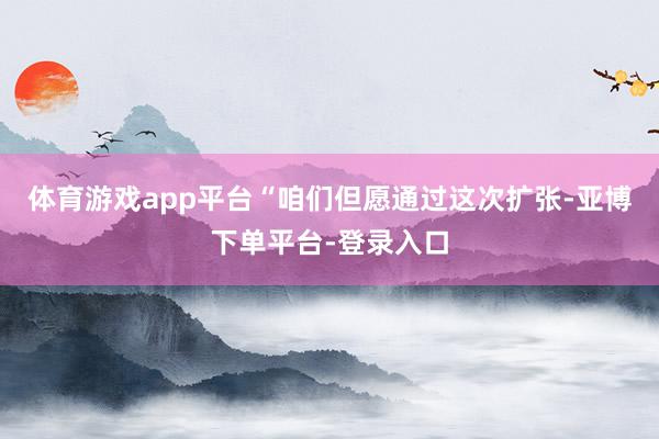 体育游戏app平台“咱们但愿通过这次扩张-亚博下单平台-登录入口