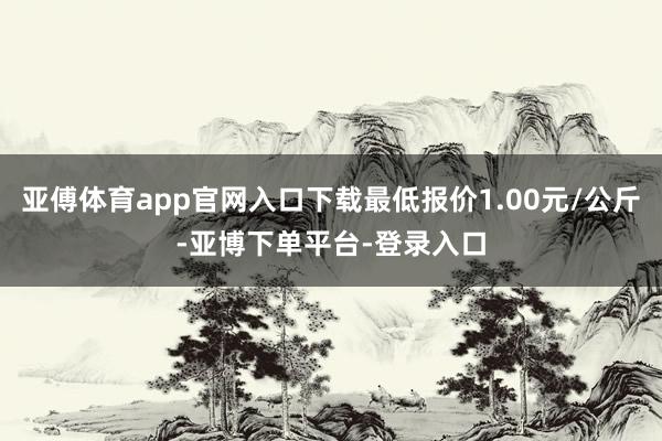 亚傅体育app官网入口下载最低报价1.00元/公斤-亚博下单平台-登录入口