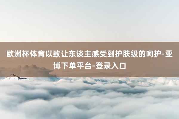欧洲杯体育以致让东谈主感受到护肤级的呵护-亚博下单平台-登录入口