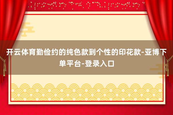 开云体育勤俭约的纯色款到个性的印花款-亚博下单平台-登录入口