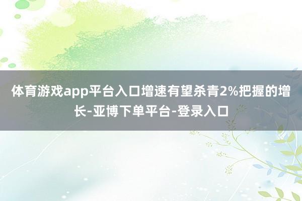 体育游戏app平台入口增速有望杀青2%把握的增长-亚博下单平台-登录入口
