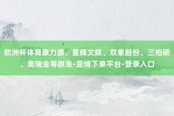 欧洲杯体育康力源、星辉文娱、双象股份、三柏硕、奥瑞金等跟涨-亚博下单平台-登录入口