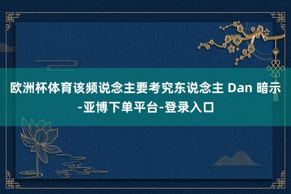 欧洲杯体育该频说念主要考究东说念主 Dan 暗示-亚博下单平台-登录入口