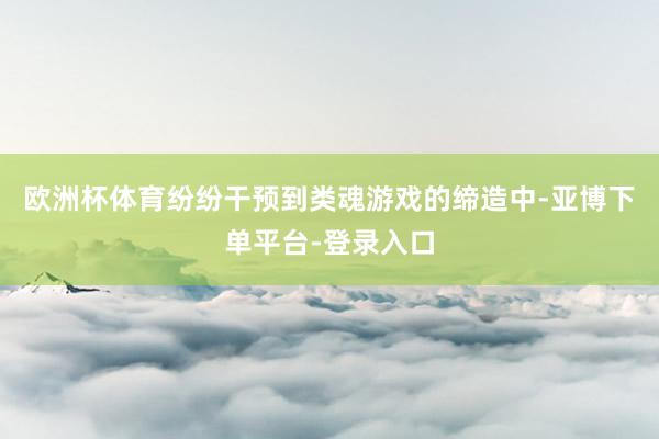 欧洲杯体育纷纷干预到类魂游戏的缔造中-亚博下单平台-登录入口