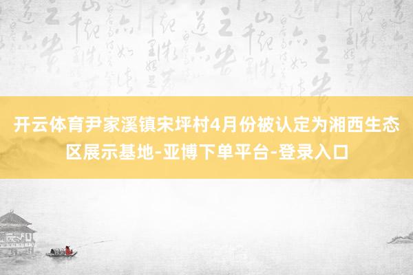 开云体育尹家溪镇宋坪村4月份被认定为湘西生态区展示基地-亚博下单平台-登录入口