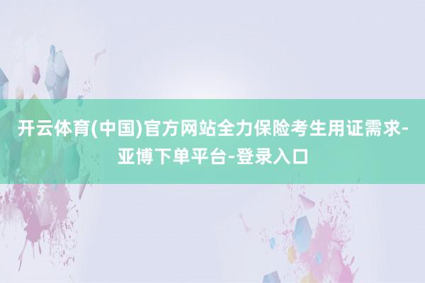 开云体育(中国)官方网站全力保险考生用证需求-亚博下单平台-登录入口