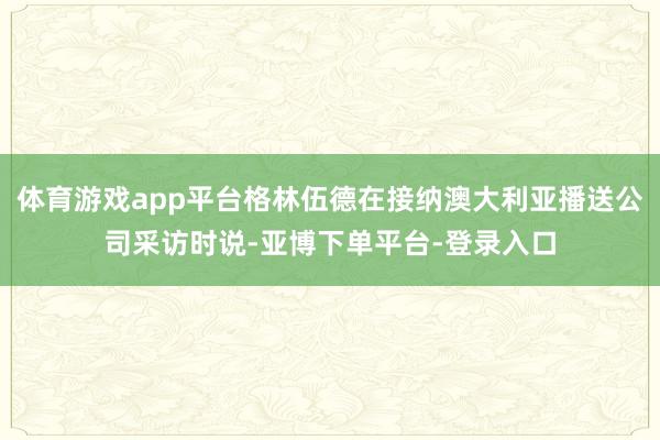 体育游戏app平台格林伍德在接纳澳大利亚播送公司采访时说-亚博下单平台-登录入口