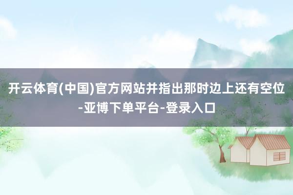 开云体育(中国)官方网站并指出那时边上还有空位-亚博下单平台-登录入口