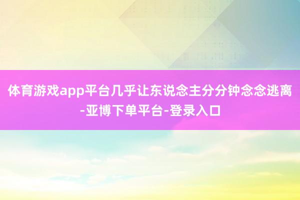 体育游戏app平台几乎让东说念主分分钟念念逃离-亚博下单平台-登录入口