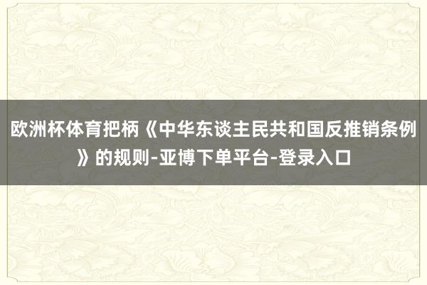 欧洲杯体育把柄《中华东谈主民共和国反推销条例》的规则-亚博下单平台-登录入口