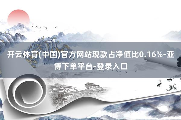 开云体育(中国)官方网站现款占净值比0.16%-亚博下单平台-登录入口