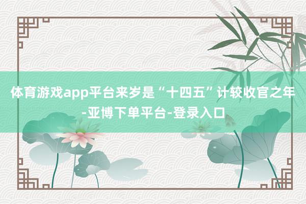 体育游戏app平台来岁是“十四五”计较收官之年-亚博下单平台-登录入口