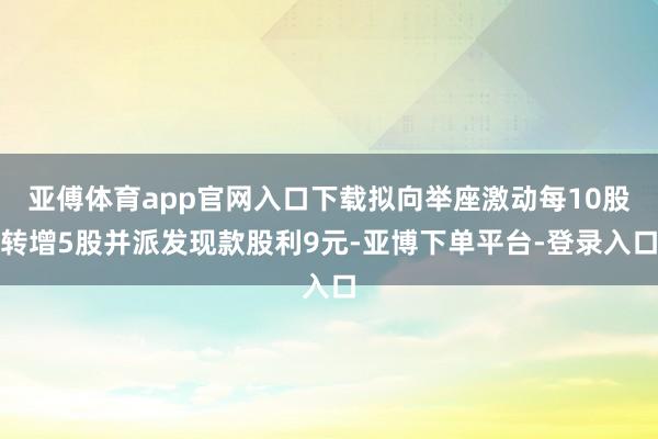 亚傅体育app官网入口下载拟向举座激动每10股转增5股并派发现款股利9元-亚博下单平台-登录入口