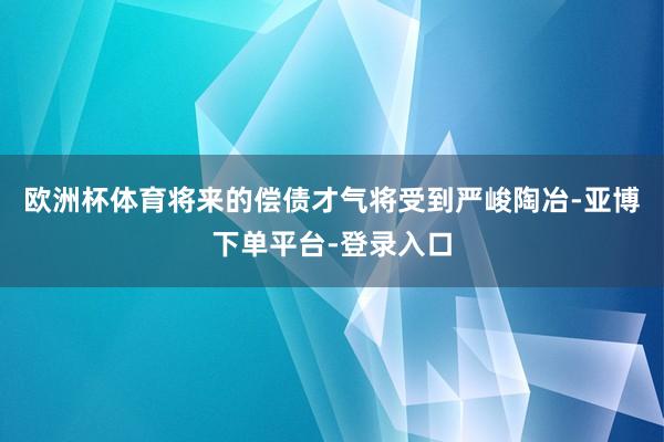 欧洲杯体育将来的偿债才气将受到严峻陶冶-亚博下单平台-登录入口