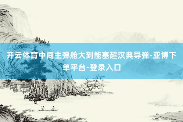 开云体育中间主弹舱大到能塞超汉典导弹-亚博下单平台-登录入口