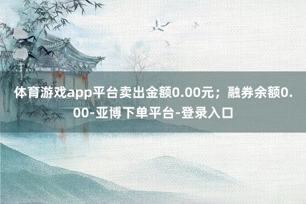 体育游戏app平台卖出金额0.00元；融券余额0.00-亚博下单平台-登录入口