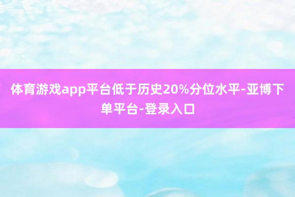 体育游戏app平台低于历史20%分位水平-亚博下单平台-登录入口