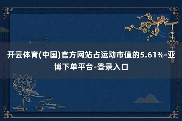 开云体育(中国)官方网站占运动市值的5.61%-亚博下单平台-登录入口