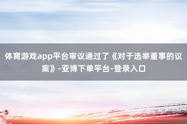 体育游戏app平台审议通过了《对于选举董事的议案》-亚博下单平台-登录入口