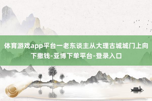 体育游戏app平台一老东谈主从大理古城城门上向下撒钱-亚博下单平台-登录入口