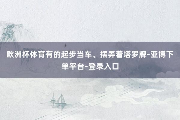 欧洲杯体育有的起步当车、摆弄着塔罗牌-亚博下单平台-登录入口
