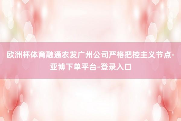 欧洲杯体育融通农发广州公司严格把控主义节点-亚博下单平台-登录入口