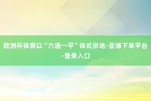 欧洲杯体育以“六通一平”体式供地-亚博下单平台-登录入口