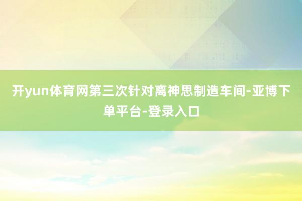 开yun体育网第三次针对离神思制造车间-亚博下单平台-登录入口