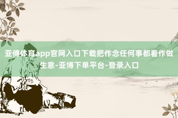 亚傅体育app官网入口下载把作念任何事都看作做生意-亚博下单平台-登录入口