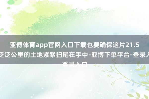 亚傅体育app官网入口下载也要确保这片21.5万泛泛公里的土地紧紧扫尾在手中-亚博下单平台-登录入口